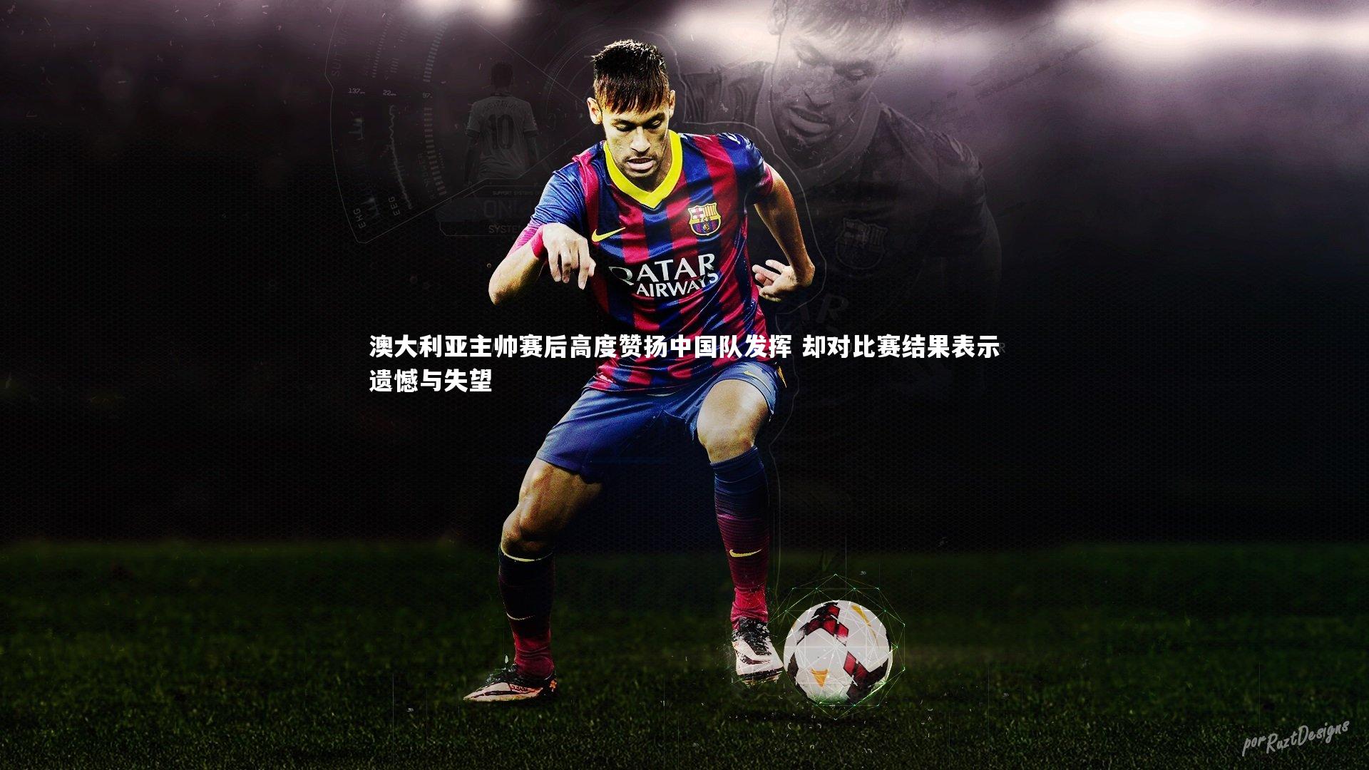 澳大利亚主帅赛后高度赞扬中国队发挥 却对比赛结果表示遗憾与失望